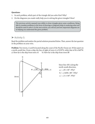 40°
30° O (ship)
E
S
N
W
A
N
B
30 km
491
Questions:
1.	 In each problem, which part of the triangle did you solve first? Why?
2.	 Do the diagrams you made really help you in solving the given triangles? How?
The previous activity assessed your ability to draw triangles given some conditions. Being
able to translate problems in the form of drawings or diagrams helps in analyzing what tool
should be used to solve it. In the next activity, you will see just how important diagrams are
in helping you understand the given problem.
➤ Activity 5:
Read the problem and analyze the partial solution presented below. Then, answer the last question
in the problem on your own.
Problem: Two towns, A and B, located along the coast of the Pacific Ocean are 30 km apart on
a north-south line. From a ship, the line of sight of town A is W30°N, while that of B is S40°W.
a) How far is the ship from town A? b) How far is the ship from town B?
Since line AB is along the
north-south direction,
a.)	 ∠B = 40°. Why?
b.)	 ∠AOB = 80°. Why?
c.)	 ∠A = 60°. Why?
								
 