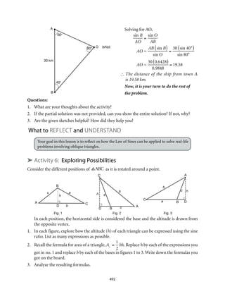 40°
O (ship)
A
B
30 km
60°
80°
A
B
C
D
ac
b
h
A
B
C
D
a
c
b
h
A
B
C
Da
c
b
h
Fig. 1 Fig. 2 Fig. 3
492
Solving for AO,
	 The distance of the ship from town A
is 19.58 km.
Now, it is your turn to do the rest of
the problem.
Questions:
1.	 What are your thoughts about the activity?
2.	 If the partial solution was not provided, can you show the entire solution? If not, why?
3.	 Are the given sketches helpful? How did they help you?
What to reflect and understand
Your goal in this lesson is to reflect on how the Law of Sines can be applied to solve real-life
problems involving oblique triangles.
➤ Activity 6: Exploring Possibilities
Consider the different positions of ABC as it is rotated around a point.
In each position, the horizontal side is considered the base and the altitude is drawn from
the opposite vertex.
1.	 In each figure, explore how the altitude (h) of each triangle can be expressed using the sine
ratio. List as many expressions as possible.
2.	 Recall the formula for area of a triangle,

A
=
1
2
bh. Replace h by each of the expressions you
got in no. 1 and replace b by each of the bases in figures 1 to 3. Write down the formulas you
got on the board.
3.	 Analyze the resulting formulas.
sin B
AO
=
sin O
AB
AO =
AB sin B( )
sin O
=
30 sin 40°( )
sin 80°
AO =
30 0.6428( )
0.9848
= 19.58
∴
 
