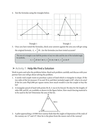 M
K L
150 m
52°
83°
493
4.	 Test the formulas using the triangles below.
Triangle 1	 Triangle 2
5.	 Once you have tested the formulas, check your answers against the area you will get using
the original formula,

A =
1
2
bh . Are the formulas you have tested accurate?
The area of a triangle is one-half the product of any two sides and the sine of the included angle.
In symbols,
➤ Activity 7: Help Me Find a Solution
Work in pairs and solve the problems below. Read each problem carefully and discuss with your
partner how you will go about solving the problem.
1.	 A newly-wed couple wants to purchase a piece of land which is triangular in shape. If the
two sides of the lot measure 25 m and 30 m and their included angle is 60°, what is its area?
If the lot costs Php2,000 per square meter, how much would it cost the couple to buy the
lot?
2.	 A triangular parcel of land with points M, K, L was to be fenced. No data for the lengths of
sides MK and KL are available as shown in the figure below. How much fencing material is
to be used in the lot? Determine the area of the lot.
3.	 A pilot approaching a 10 000-foot runway finds that the angles of depression of the ends of
the runway are 12° and 15°. How far is the plane from the nearer end of the runway?

A =
1
2
ab sin C or A =
1
2
bc sin A or A =
1
2
ac sin B
 
