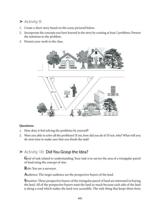 495
➤ Activity 9:
1.	 Create a short story based on the scene pictured below.
2.	 Incorporate the concepts you have learned in the story by creating at least 2 problems. Present
the solutions to the problem.
3.	 Present your work to the class.
Questions:
1.	 How does it feel solving the problems by yourself?
2.	 Were you able to solve all the problems? If yes, how did you do it? If not, why? What will you
do next time to make sure that you finish the task?
➤ Activity 10: Did You Grasp the Idea?
Goal of task related to understanding: Your task is to survey the area of a triangular parcel
of land using the concept of sine.
Role: You are a surveyor.
Audience: The target audience are the prospective buyers of the land.
Situation: Three prospective buyers of the triangular parcel of land are interested in buying
the land. All of the prospective buyers want the land so much because each side of the land
is along a road which makes the land very accessible. The only thing that keeps them from
 