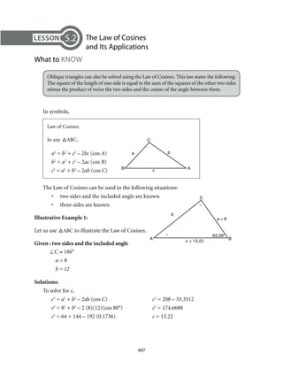 AB
C
c
a b
A B
C
c = 13.22
b
a = 8
° 63.39°
°
497
	 The Law of Cosines
and Its Applications
What to KNOW
Oblique triangles can also be solved using the Law of Cosines. This law states the following:
The square of the length of one side is equal to the sum of the squares of the other two sides
minus the product of twice the two sides and the cosine of the angle between them.
In symbols,
Law of Cosines
In any ABC,	
a2
= b2
+ c2
– 2bc (cos A)
b2
= a2
+ c2
– 2ac (cos B)
c2
= a2
+ b2
– 2ab (cos C)
The Law of Cosines can be used in the following situations:
•	 two sides and the included angle are known
•	 three sides are known
Illustrative Example 1:	
Let us use ABC to illustrate the Law of Cosines.
Given : two sides and the included angle
Solutions:
To solve for c,
c2
= a2
+ b2
– 2ab (cos C)	 c2
= 208 – 33.3312
c2
= 82
+ b2
– 2 (8)(12)(cos 80°)	 c2
= 174.6688
c2
= 64 + 144 – 192 (0.1736)	 c = 13.22
5.2
∠C = 180°
a = 8
b = 12
 