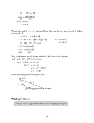 A = 46.57°
B = 28.96°C
c = 20
b = 10
a = 15
104.47°
499
–275 = – 400 cos A( )
–275
–400
=
–400 cos A( )
–400
0.6875 = cos A
A = 46.57°
Using the formula b2
= a2
+ c2
– 2ac (cos B) and following the steps used above, let’s find the
measure of ∠B .
			
Since two angles are already known, substitute their values in the equation
∠A + ∠B + ∠C = 180° to solve for ∠C
46.57° + 28.96° + ∠C = 180°
75.53° + ∠C = 180°
∠C = 180° – 75.53°
∠C = 104.47°
Below is the triangle with its complete parts.
What to Process
Your goal here is to apply the Law of Cosines in solving oblique triangles.
b2
= a2
+ c2
– 2ac cos B( )
102
= 152
+ 202
– 2 15( ) 20( ) cos B( )
100 = 225 + 400 – 600 cos B( )
–525 = – 600 cos B( )
–525
–600
=
–600 cos B( )
–600
0.8750 = cos B
B = 28.96°
 