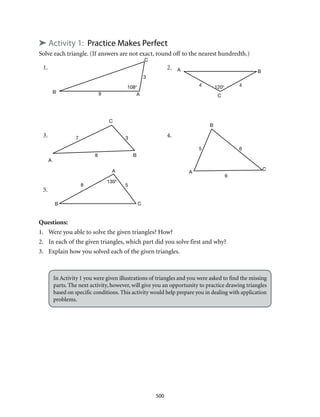 1.	2.
3.	4.
5.
108° 120°
B
B
B
B
B
A
A
A
A A
C
C
C
C
C
3
9
4 4
37
8
8 5
6
6
5
130°
500
➤ Activity 1: Practice Makes Perfect
Solve each triangle. (If answers are not exact, round off to the nearest hundredth.)
Questions:
1.	 Were you able to solve the given triangles? How?
2.	 In each of the given triangles, which part did you solve first and why?
3.	 Explain how you solved each of the given triangles.
In Activity 1 you were given illustrations of triangles and you were asked to find the missing
parts. The next activity, however, will give you an opportunity to practice drawing triangles
based on specific conditions. This activity would help prepare you in dealing with application
problems.
 
