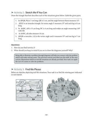 501
➤ Activity 2: Sketch Me If You Can
Draw the triangle that best describes each of the situations given below. Label the given parts.
1.	In ∆PQR, PQ is 7 cm long, QR is 5 cm, and the angle between them measures 52°.
2.	 ∆XYZ is an isosceles triangle. Its vertex angle Y measures 35° and each leg is 8 cm
long.
3.	 In ∆ABC, AB is 15 cm long, BC is 4 cm long and makes an angle measuring 138°
with AB.
4.	 In ∆ABC, all sides measure 10 cm.
5.	 ∆PQR is isosceles. ∠Q is the vertex angle and it measures 55° and one leg is 7 cm
long.
Questions:
1.	 How do you find Activity 2?
2.	 What should you keep in mind if you are to draw the diagrams yourself? Why?
Being able to illustrate a problem through diagrams will help you connect with the problem
which will make solving easier. The previous activity provided you this skill. In the next
activity, illustrations based on real-life situations are already provided. Your task is to apply
the Law of Cosines to solve the problems.
➤ Activity 3: Find Me Please
Below are sketches depicting real-life situations. Your task is to find the missing part indicated
in each sketch.
 