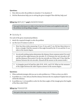 502
Questions:
1.	 How did you solve the problem in situation 1? in situation 2?
2.	 Did the illustrations help you in solving the given triangles? How did they help you?
What to reflect and UNDERSTAND
Your goal in this lesson is to reflect on how the Law of Cosines can be applied to solve real-
life problems involving oblique triangles.
➤ Activity 4:
For each of the given situational problems:
1.	 sketch the required triangle to solve the problem
2.	 use the Law of Cosines to solve it
1.	 Peter has three sticks measuring 19 cm, 23 cm, and 27 cm. He lays them down to
form a triangle. Find the measure of the angle formed by the 19-cm and the 23-cm
sides to the nearest degree.
2.	 An aircraft tracking station determines the distance from common point O to each
aircraft and the angle between the aircrafts. If ∠O between the two aircrafts is 49°
and the distances from point O to the two aircrafts are 50 km and 72 km, find the
distance between the two aircrafts. (Round off the answer to the nearest tenth.)
3.	 A triangular parcel of land has sides 50 ft., 40 ft., and 35 ft. What are the measures
of the angles between the sides? Express answers to the nearest degree.
Questions:
1.	 What methods/strategies did you use to solve problem no. 1? Show us how you did it.
2.	 In problem no. 2, how did you find the distance between the two airplanes? Explain how you
solved the distance.
3.	 In problem no. 3, is it possible to solve for the three angles of the triangle given the lengths
of the three sides? How?
What to Transfer
Your goal at this stage is to formulate a problem using a real-life situation.
 