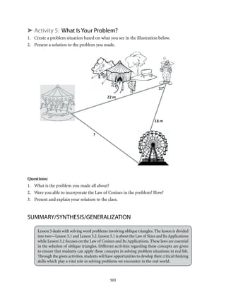 503
➤ Activity 5: What Is Your Problem?
1.	 Create a problem situation based on what you see in the illustration below.
2.	 Present a solution to the problem you made.
Questions:
1.	 What is the problem you made all about?
2.	 Were you able to incorporate the Law of Cosines in the problem? How?
3.	 Present and explain your solution to the class.
SUMMARY/SYNTHESIS/GENERALIZATION
Lesson 5 deals with solving word problems involving oblique triangles. The lesson is divided
into two—Lesson 5.1 and Lesson 5.2. Lesson 5.1 is about the Law of Sines and Its Applications
while Lesson 5.2 focuses on the Law of Cosines and Its Applications. These laws are essential
in the solution of oblique triangles. Different activities regarding these concepts are given
to ensure that students can apply these concepts in solving problem situations in real life.
Through the given activities, students will have opportunities to develop their critical thinking
skills which play a vital role in solving problems we encounter in the real world.
 