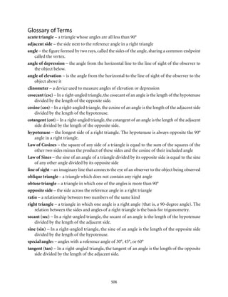 506
Glossary of Terms
acute triangle – a triangle whose angles are all less than 90°
adjacent side – the side next to the reference angle in a right triangle
angle – the figure formed by two rays, called the sides of the angle, sharing a common endpoint
called the vertex.
angle of depression – the angle from the horizontal line to the line of sight of the observer to
the object below.
angle of elevation – is the angle from the horizontal to the line of sight of the observer to the
object above it
clinometer – a device used to measure angles of elevation or depression
cosecant (csc) – In a right-angled triangle, the cosecant of an angle is the length of the hypotenuse
divided by the length of the opposite side.
cosine (cos) – In a right-angled triangle, the cosine of an angle is the length of the adjacent side
divided by the length of the hypotenuse.
cotangent (cot) – In a right-angled triangle, the cotangent of an angle is the length of the adjacent
side divided by the length of the opposite side.
hypotenuse – the longest side of a right triangle. The hypotenuse is always opposite the 90°
angle in a right triangle.
Law of Cosines – the square of any side of a triangle is equal to the sum of the squares of the
other two sides minus the product of these sides and the cosine of their included angle
Law of Sines – the sine of an angle of a triangle divided by its opposite side is equal to the sine
of any other angle divided by its opposite side
line of sight – an imaginary line that connects the eye of an observer to the object being observed
oblique triangle – a triangle which does not contain any right angle
obtuse triangle – a triangle in which one of the angles is more than 90°
opposite side – the side across the reference angle in a right triangle
ratio – a relationship between two numbers of the same kind
right triangle – a triangle in which one angle is a right angle (that is, a 90-degree angle). The
relation between the sides and angles of a right triangle is the basis for trigonometry.
secant (sec) – In a right-angled triangle, the secant of an angle is the length of the hypotenuse
divided by the length of the adjacent side.
sine (sin) – In a right-angled triangle, the sine of an angle is the length of the opposite side
divided by the length of the hypotenuse.
special angles – angles with a reference angle of 30°, 45°, or 60°
tangent (tan) – In a right-angled triangle, the tangent of an angle is the length of the opposite
side divided by the length of the adjacent side.
 