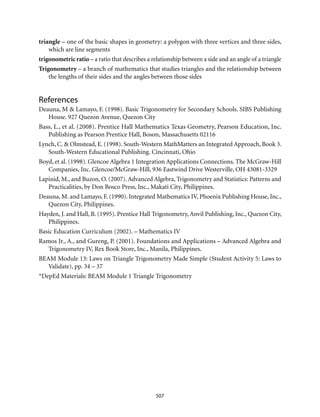 507
triangle – one of the basic shapes in geometry: a polygon with three vertices and three sides,
which are line segments
trigonometric ratio – a ratio that describes a relationship between a side and an angle of a triangle
Trigonometry – a branch of mathematics that studies triangles and the relationship between
the lengths of their sides and the angles between those sides
References
Deauna, M & Lamayo, F. (1998). Basic Trigonometry for Secondary Schools. SIBS Publishing
House. 927 Quezon Avenue, Quezon City
Bass, L., et al. (2008). Prentice Hall Mathematics Texas Geometry, Pearson Education, Inc.
Publishing as Pearson Prentice Hall, Boson, Massachusetts 02116
Lynch, C. & Olmstead, E. (1998). South-Western MathMatters an Integrated Approach, Book 3.
South-Western Educational Publishing. Cincinnati, Ohio
Boyd, et al. (1998). Glencoe Algebra 1 Integration Applications Connections. The McGraw-Hill
Companies, Inc. Glencoe/McGraw-Hill, 936 Eastwind Drive Westerville, OH 43081-3329
Lapinid, M., and Buzon, O. (2007). Advanced Algebra, Trigonometry and Statistics: Patterns and
Practicalities, by Don Bosco Press, Inc., Makati City, Philippines.
Deauna, M. and Lamayo, F. (1990). Integrated Mathematics IV, Phoenix Publishing House, Inc.,
Quezon City, Philippines.
Hayden, J. and Hall, B. (1995). Prentice Hall Trigonometry, Anvil Publishing, Inc., Quezon City,
Philippines.
Basic Education Curriculum (2002). – Mathematics IV
Ramos Jr., A., and Gureng, P. (2001). Foundations and Applications – Advanced Algebra and
Trigonometry IV, Rex Book Store, Inc., Manila, Philippines.
BEAM Module 13: Laws on Triangle Trigonometry Made Simple (Student Activity 5: Laws to
Validate), pp. 34 – 37
*DepEd Materials: BEAM Module 1 Triangle Trigonometry
 