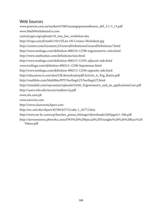 508
Web Sources
www.pearson.com.au/media/637085/austsignpostmathsnsw_sb9_5.1-3_13.pdf
www.MathWorksheetsGo.com
central.spps.org/uploads/10_sine_law_worksheet.doc
http://0.tqn.com/d/math/1/0/1/l/Law-Of-Cosines-Worksheet.jpg
http://ceemrr.com/Geometry2/GeneralDefinitions/GeneralDefinitions7.html
http://www.toolingu.com/definition-800210-12780-trigonometric-ratio.html
http://www.mathsisfun.com/definitions/sine.html
http://www.toolingu.com/definition-800215-12295-adjacent-side.html
www.toolingu.com/definition-800215-12296-hypotenuse.html
http://www.toolingu.com/definition-800215-12294-opposite-side.html
http://education.ti.com/sites/UK/downloads/pdf/Activity_6_Trig_Ratios.pdf
http://mathbits.com/MathBits/PPT/SurfingA2T/SurfingA2T.html
http://nimsdxb.com/wpcontent/uploads/Unit8_Trigonometry_and_its_applicationsCore.pdf
http://users.wfu.edu/mccoy/outdoor/aj.pdf
www.olx.com.ph
www.nww2m.com
http://www.classroomclipart.com
http://etc.usf.edu/clipart/42700/42772/cube-1_42772.htm
http://www.aw-bc.com/scp/beecher_penna_bittinger/downloads/ch05pgs411-506.pdf
http://stevesweeney.pbworks.com/f/WS%20%20Special%20Triangles%20%26%20Eact%20
Values.pdf
 