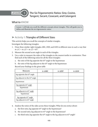 430
	 The Six Trigonometric Ratios: Sine, Cosine,
Tangent, Secant, Cosecant, and Cotangent
What to Know
Lesson 1 will help you recall the different concepts about triangles. This will guide you to
define and illustrate the six trigonometric ratios.
➤ Activity 1: Triangles of Different Sizes
This activity helps you recall the concepts of similar triangles.
Investigate the following triangles:
1.	 Draw three similar right triangles ABC, DEF, and GHI in different sizes in such a way that
m ∠C = m ∠F = m ∠I = 63°.
2.	 Measure the second acute angle in each of the triangles.
3.	 Use a ruler to measure the sides of the triangles to the nearest tenths in centimeters. Then
find each of the following ratios for all the three triangles:
a.	 the ratio of the leg opposite the 63° angle to the hypotenuse
b.	 the ratio of the leg adjacent to the 63° angle to the hypotenuse
Record your findings in the given table
Measures in ∆ABC in ∆DEF in ∆GHI
leg opposite the 63° angle
leg adjacent to the 63° angle
hypotenuse
leg opposite 63° angle
hypotenuse
leg adjacent to 63° angle
hypotenuse
leg opposite 63° angle
leg adjacent to 63° angle
4.	 Analyze the ratios of the sides across these triangles. What do you notice about:
a.	 the first ratio, leg opposite 63° angle to the hypotenuse?
b.	 the second ratio, leg adjacent to 63° angle to the hypotenuse?
c.	 the third ratio, leg opposite the 63° angle to the leg adjacent to 63° angle?
1
 