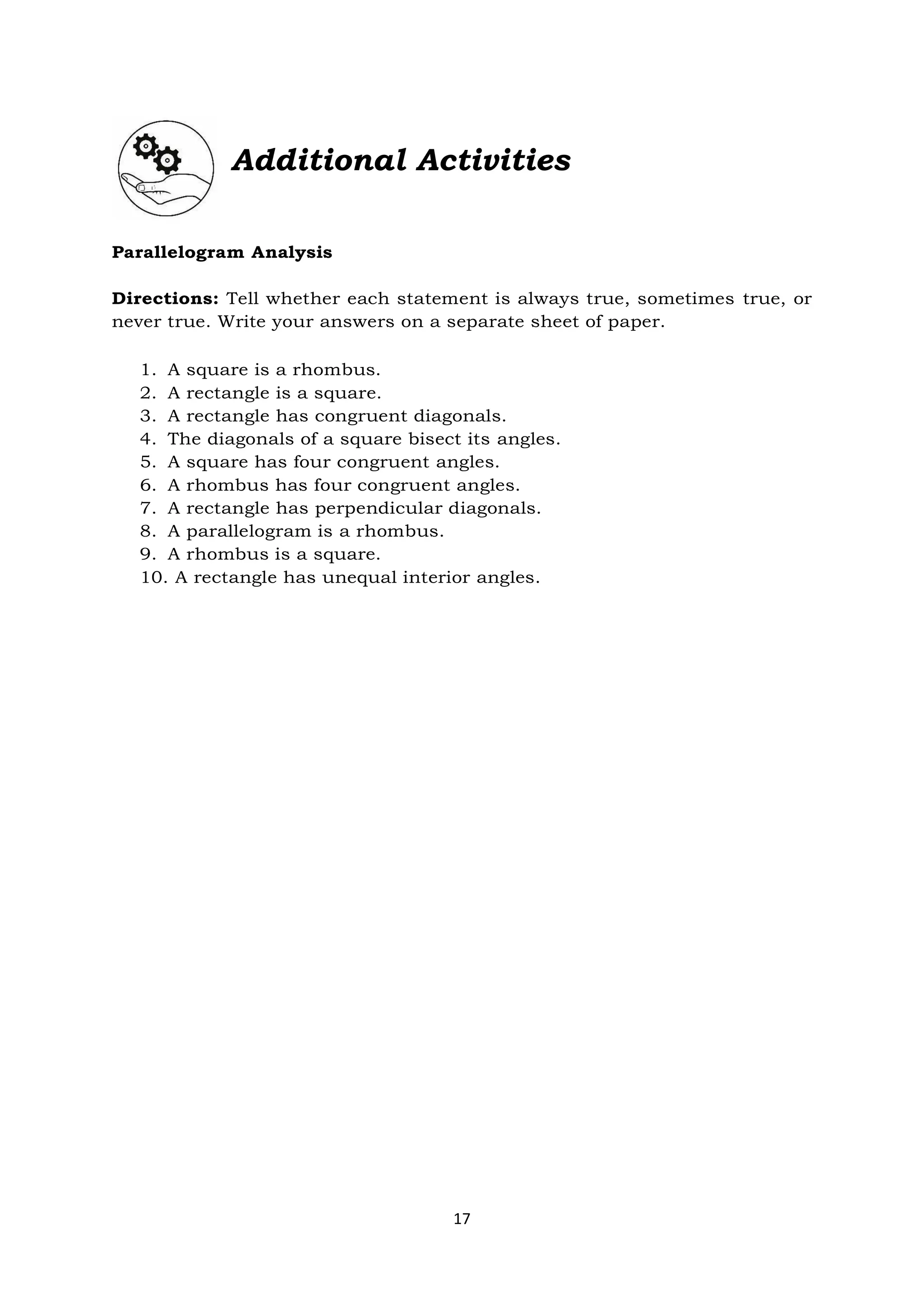 17
Additional Activities
Parallelogram Analysis
Directions: Tell whether each statement is always true, sometimes true, or
never true. Write your answers on a separate sheet of paper.
1. A square is a rhombus.
2. A rectangle is a square.
3. A rectangle has congruent diagonals.
4. The diagonals of a square bisect its angles.
5. A square has four congruent angles.
6. A rhombus has four congruent angles.
7. A rectangle has perpendicular diagonals.
8. A parallelogram is a rhombus.
9. A rhombus is a square.
10. A rectangle has unequal interior angles.
 