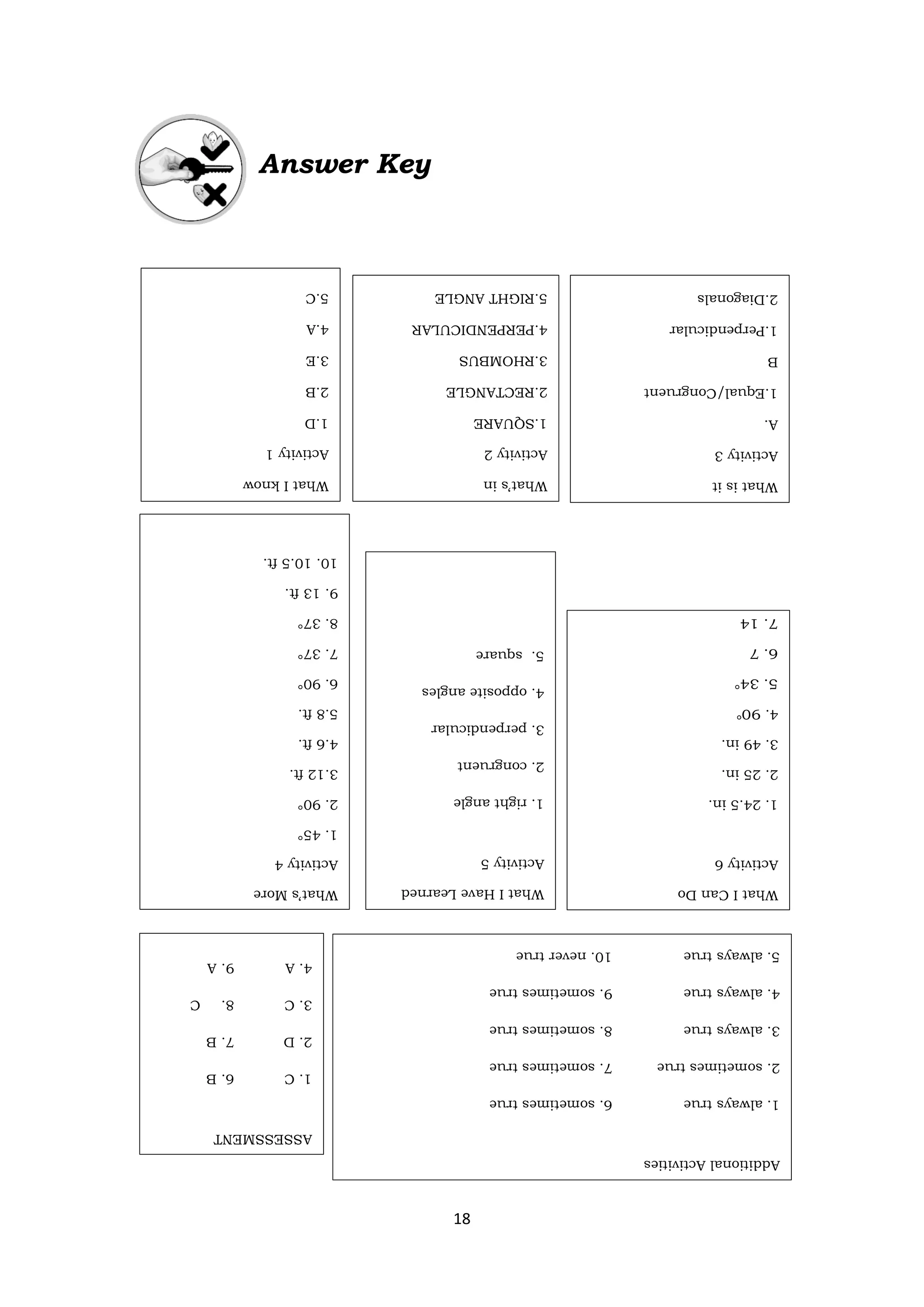 18
Answer Key
What’s
More
Activity
4
1.
45°
2.
90°
3.12
ft.
4.6
ft.
5.8
ft.
6.
90°
7.
37°
8.
37°
9.
13
ft.
10.
10.5
ft.
What
I
Have
Learned
Activity
5
1.
right
angle
2.
congruent
3.
perpendicular
4.
opposite
angles
5.
square
What
I
Can
Do
Activity
6
1.
24.5
in.
2.
25
in.
3.
49
in.
4.
°
°
ASSESSMENT
1.
C
6.
B
2.
D
7.
B
3.
C
8.
C
4.
A
9.
A
5.
C
10.
A
Additional
Activities
1.
always
true
6.
sometimes
true
2.
sometimes
true
7.
sometimes
true
3.
always
true
8.
sometimes
true
4.
always
true
9.
sometimes
true
5.
always
true
10.
never
true
What
I
know
Activity
1
1.D
2.B
3.E
4.A
5.C
What’s
in
Activity
2
1.SQUARE
2.RECTANGLE
3.RHOMBUS
4.PERPENDICULAR
5.RIGHT
ANGLE
What
is
it
Activity
3
A.
1.Equal/Congruent
B
1.Perpendicular
2.Diagonals
 