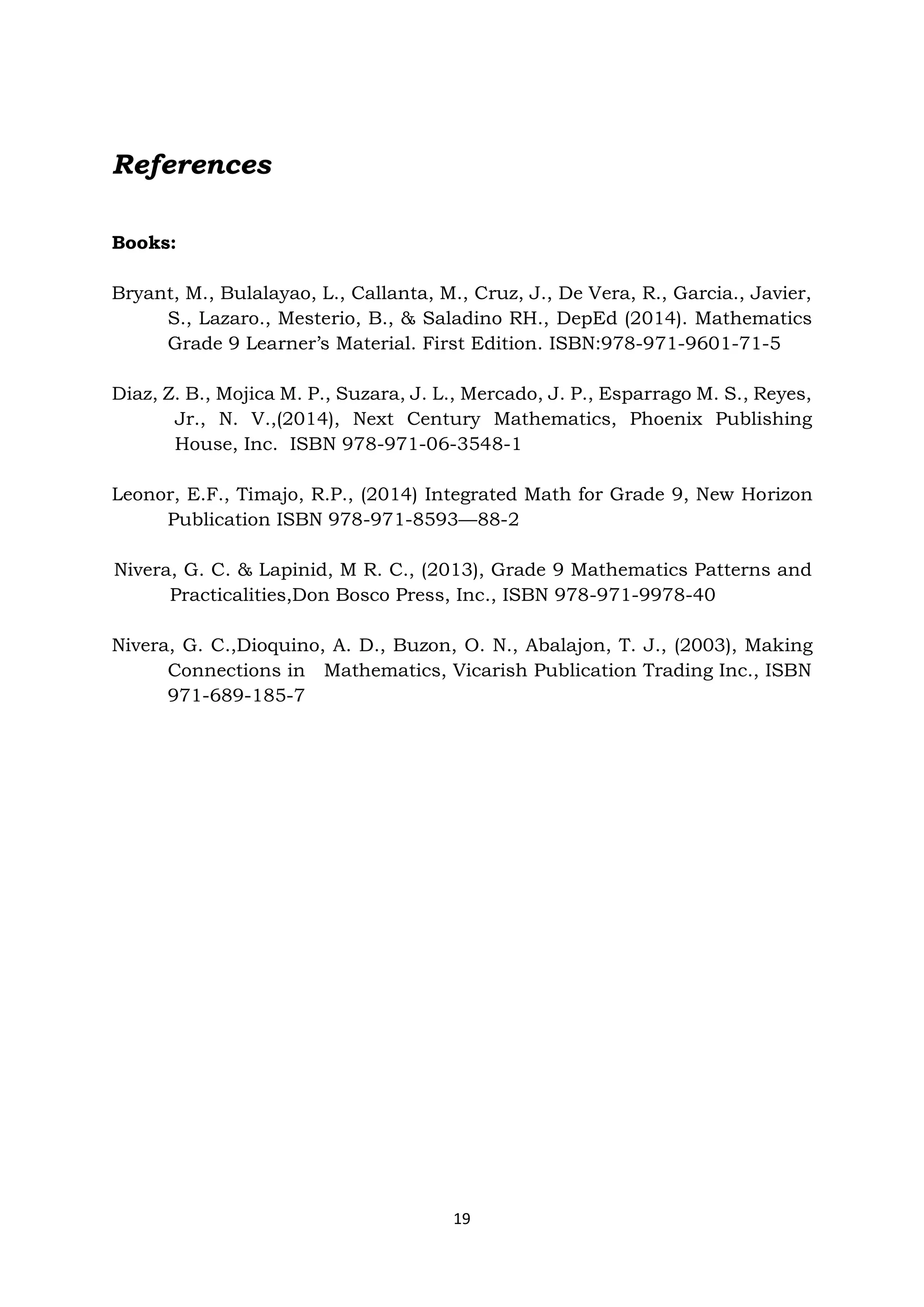 19
References
Books:
Bryant, M., Bulalayao, L., Callanta, M., Cruz, J., De Vera, R., Garcia., Javier,
S., Lazaro., Mesterio, B., & Saladino RH., DepEd (2014). Mathematics
Grade 9 Learner’s Material. First Edition. ISBN:978-971-9601-71-5
Diaz, Z. B., Mojica M. P., Suzara, J. L., Mercado, J. P., Esparrago M. S., Reyes,
Jr., N. V.,(2014), Next Century Mathematics, Phoenix Publishing
House, Inc. ISBN 978-971-06-3548-1
Leonor, E.F., Timajo, R.P., (2014) Integrated Math for Grade 9, New Horizon
Publication ISBN 978-971-8593—88-2
Nivera, G. C. & Lapinid, M R. C., (2013), Grade 9 Mathematics Patterns and
Practicalities,Don Bosco Press, Inc., ISBN 978-971-9978-40
Nivera, G. C.,Dioquino, A. D., Buzon, O. N., Abalajon, T. J., (2003), Making
Connections in Mathematics, Vicarish Publication Trading Inc., ISBN
971-689-185-7
 