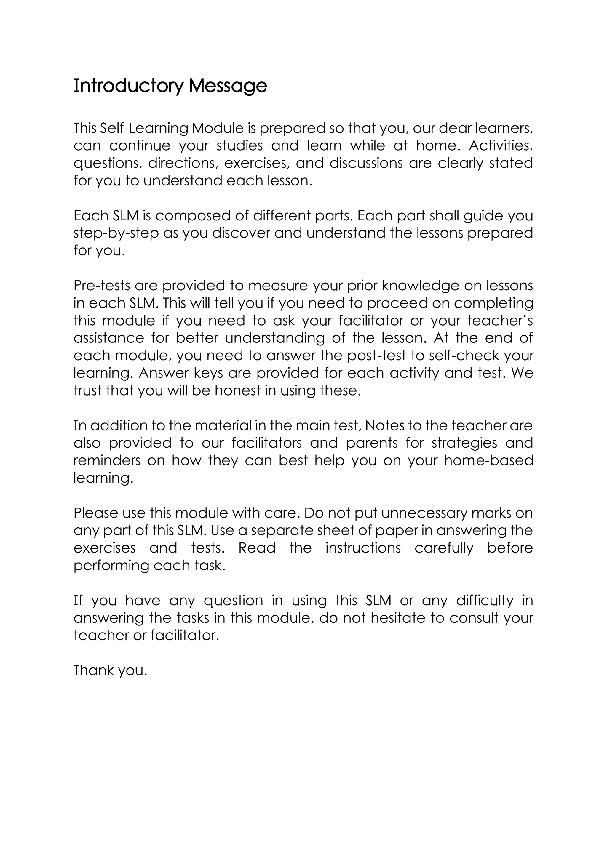 Introductory Message
This Self-Learning Module is prepared so that you, our dear learners,
can continue your studies and learn while at home. Activities,
questions, directions, exercises, and discussions are clearly stated
for you to understand each lesson.
Each SLM is composed of different parts. Each part shall guide you
step-by-step as you discover and understand the lessons prepared
for you.
Pre-tests are provided to measure your prior knowledge on lessons
in each SLM. This will tell you if you need to proceed on completing
this module if you need to ask your facilitator or your teacher’s
assistance for better understanding of the lesson. At the end of
each module, you need to answer the post-test to self-check your
learning. Answer keys are provided for each activity and test. We
trust that you will be honest in using these.
In addition to the material in the main test, Notes to the teacher are
also provided to our facilitators and parents for strategies and
reminders on how they can best help you on your home-based
learning.
Please use this module with care. Do not put unnecessary marks on
any part of this SLM. Use a separate sheet of paper in answering the
exercises and tests. Read the instructions carefully before
performing each task.
If you have any question in using this SLM or any difficulty in
answering the tasks in this module, do not hesitate to consult your
teacher or facilitator.
Thank you.
 
