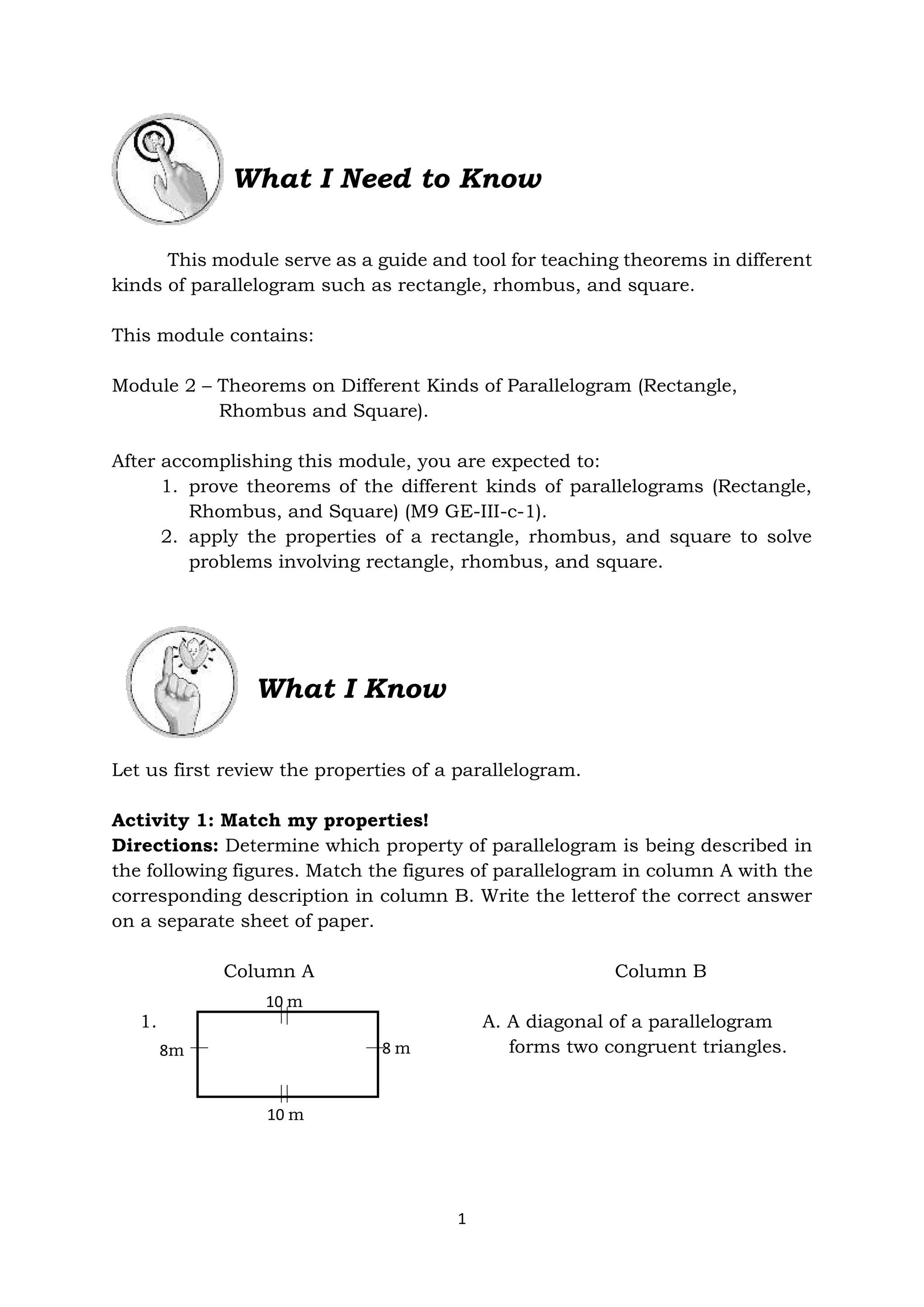 1
What I Need to Know
This module serve as a guide and tool for teaching theorems in different
kinds of parallelogram such as rectangle, rhombus, and square.
This module contains:
Module 2 – Theorems on Different Kinds of Parallelogram (Rectangle,
Rhombus and Square).
After accomplishing this module, you are expected to:
1. prove theorems of the different kinds of parallelograms (Rectangle,
Rhombus, and Square) (M9 GE-III-c-1).
2. apply the properties of a rectangle, rhombus, and square to solve
problems involving rectangle, rhombus, and square.
What I Know
Let us first review the properties of a parallelogram.
Activity 1: Match my properties!
Directions: Determine which property of parallelogram is being described in
the following figures. Match the figures of parallelogram in column A with the
corresponding description in column B. Write the letterof the correct answer
on a separate sheet of paper.
Column A Column B
1. A. A diagonal of a parallelogram
forms two congruent triangles.
10 m
10 m
8m 8 m
 