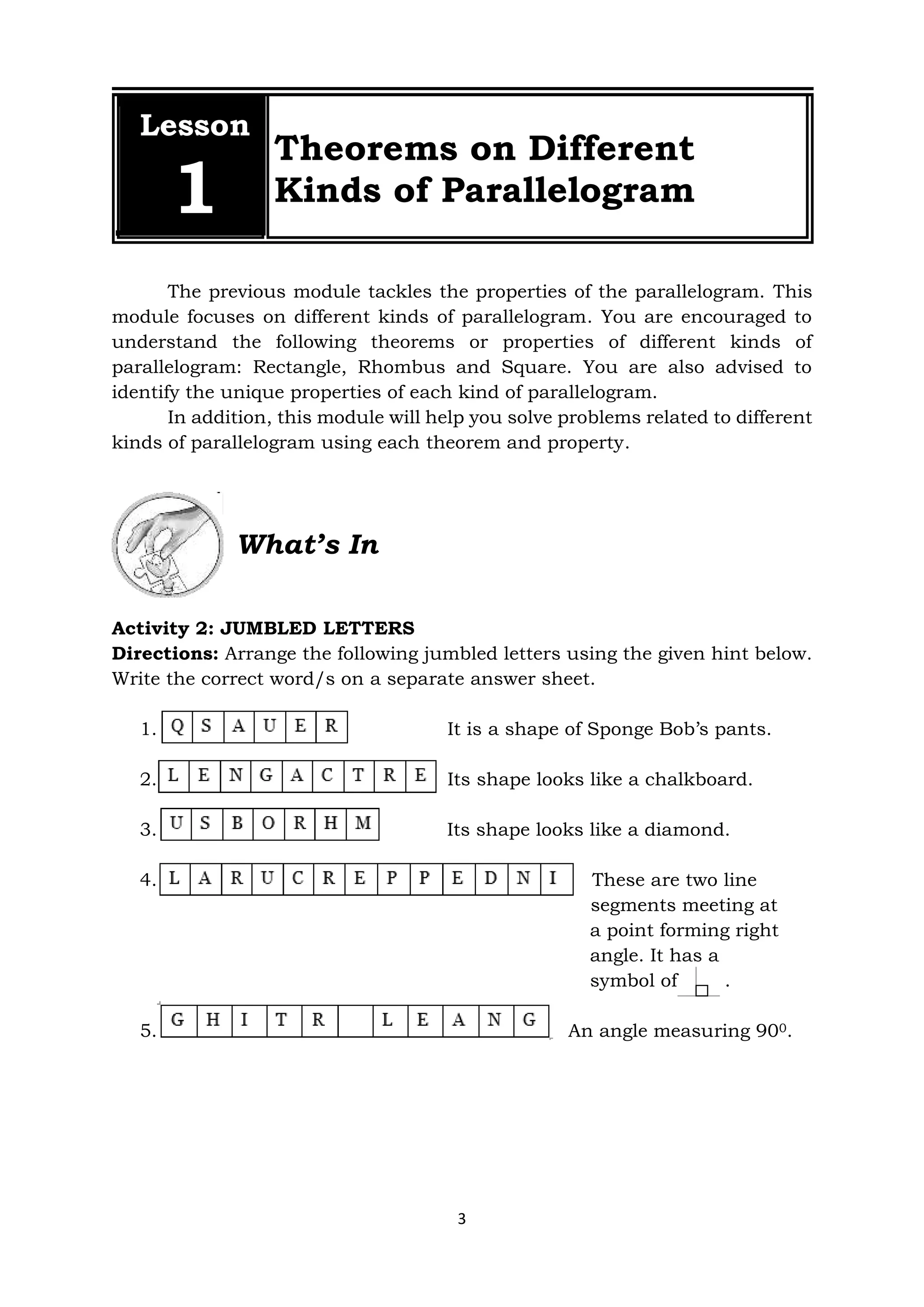 3
The previous module tackles the properties of the parallelogram. This
module focuses on different kinds of parallelogram. You are encouraged to
understand the following theorems or properties of different kinds of
parallelogram: Rectangle, Rhombus and Square. You are also advised to
identify the unique properties of each kind of parallelogram.
In addition, this module will help you solve problems related to different
kinds of parallelogram using each theorem and property.
What’s In
Activity 2: JUMBLED LETTERS
Directions: Arrange the following jumbled letters using the given hint below.
Write the correct word/s on a separate answer sheet.
1. It is a shape of Sponge Bob’s pants.
2. Its shape looks like a chalkboard.
3. Its shape looks like a diamond.
4. These are two line
segments meeting at
a point forming right
angle. It has a
symbol of .
.
5. An angle measuring 900.
Lesson
1
Theorems on Different
Kinds of Parallelogram
 