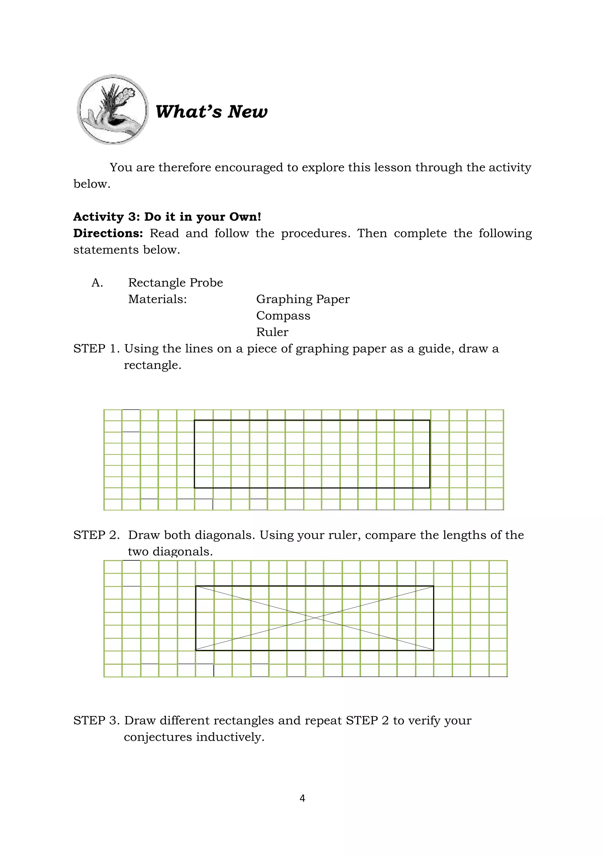 4
What’s New
You are therefore encouraged to explore this lesson through the activity
below.
Activity 3: Do it in your Own!
Directions: Read and follow the procedures. Then complete the following
statements below.
A. Rectangle Probe
Materials: Graphing Paper
Compass
Ruler
STEP 1. Using the lines on a piece of graphing paper as a guide, draw a
rectangle.
STEP 2. Draw both diagonals. Using your ruler, compare the lengths of the
two diagonals.
STEP 3. Draw different rectangles and repeat STEP 2 to verify your
conjectures inductively.
 