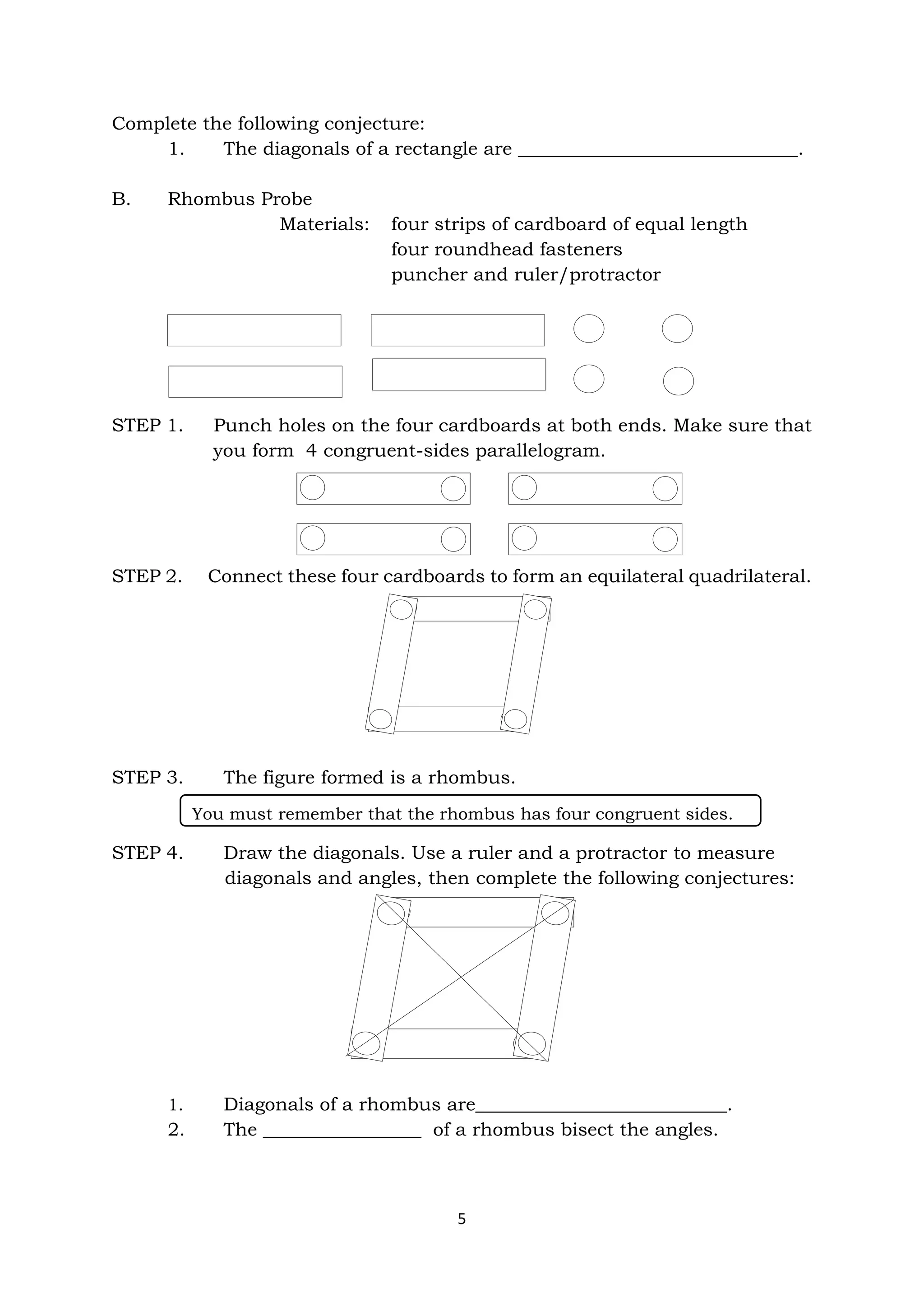 5
Complete the following conjecture:
1. The diagonals of a rectangle are ______________________________.
B. Rhombus Probe
Materials: four strips of cardboard of equal length
four roundhead fasteners
puncher and ruler/protractor
STEP 1. Punch holes on the four cardboards at both ends. Make sure that
you form 4 congruent-sides parallelogram.
STEP 2. Connect these four cardboards to form an equilateral quadrilateral.
STEP 3. The figure formed is a rhombus.
STEP 4. Draw the diagonals. Use a ruler and a protractor to measure
diagonals and angles, then complete the following conjectures:
1. Diagonals of a rhombus are___________________________.
2. The _________________ of a rhombus bisect the angles.
You must remember that the rhombus has four congruent sides.
 