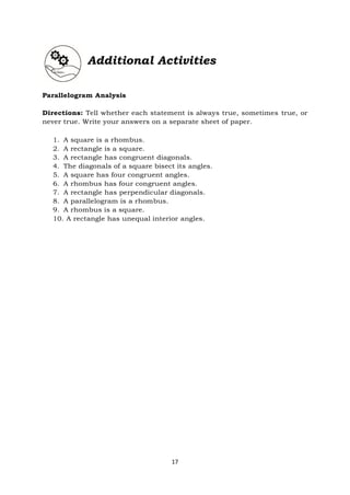 17
Additional Activities
Parallelogram Analysis
Directions: Tell whether each statement is always true, sometimes true, or
never true. Write your answers on a separate sheet of paper.
1. A square is a rhombus.
2. A rectangle is a square.
3. A rectangle has congruent diagonals.
4. The diagonals of a square bisect its angles.
5. A square has four congruent angles.
6. A rhombus has four congruent angles.
7. A rectangle has perpendicular diagonals.
8. A parallelogram is a rhombus.
9. A rhombus is a square.
10. A rectangle has unequal interior angles.
 