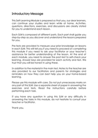 Introductory Message
This Self-Learning Module is prepared so that you, our dear learners,
can continue your studies and learn while at home. Activities,
questions, directions, exercises, and discussions are clearly stated
for you to understand each lesson.
Each SLM is composed of different parts. Each part shall guide you
step-by-step as you discover and understand the lessons prepared
for you.
Pre-tests are provided to measure your prior knowledge on lessons
in each SLM. This will tell you if you need to proceed on completing
this module if you need to ask your facilitator or your teacher’s
assistance for better understanding of the lesson. At the end of
each module, you need to answer the post-test to self-check your
learning. Answer keys are provided for each activity and test. We
trust that you will be honest in using these.
In addition to the material in the main test, Notes to the teacher are
also provided to our facilitators and parents for strategies and
reminders on how they can best help you on your home-based
learning.
Please use this module with care. Do not put unnecessary marks on
any part of this SLM. Use a separate sheet of paper in answering the
exercises and tests. Read the instructions carefully before
performing each task.
If you have any question in using this SLM or any difficulty in
answering the tasks in this module, do not hesitate to consult your
teacher or facilitator.
Thank you.
 
