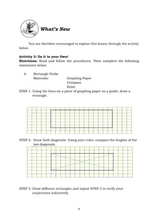4
What’s New
You are therefore encouraged to explore this lesson through the activity
below.
Activity 3: Do it in your Own!
Directions: Read and follow the procedures. Then complete the following
statements below.
A. Rectangle Probe
Materials: Graphing Paper
Compass
Ruler
STEP 1. Using the lines on a piece of graphing paper as a guide, draw a
rectangle.
STEP 2. Draw both diagonals. Using your ruler, compare the lengths of the
two diagonals.
STEP 3. Draw different rectangles and repeat STEP 2 to verify your
conjectures inductively.
 