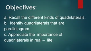 Objectives:
a. Recall the different kinds of quadrilaterals.
b. Identify quadrilaterals that are
parallelogram.
c. Appreciate the importance of
quadrilaterals in real – life.
 