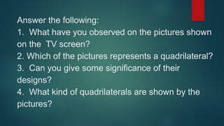 Answer the following:
1. What have you observed on the pictures shown
on the TV screen?
2. Which of the pictures represents a quadrilateral?
3. Can you give some significance of their
designs?
4. What kind of quadrilaterals are shown by the
pictures?
 