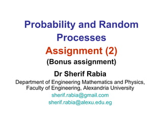 Probability and Random
Processes
Assignment (2)
(Bonus assignment)
Dr Sherif Rabia
Department of Engineering Mathematics and Physics,
Faculty of Engineering, Alexandria University
sherif.rabia@gmail.com
sherif.rabia@alexu.edu.eg