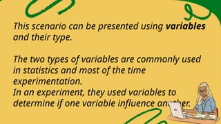 This scenario can be presented using variables
and their type.
The two types of variables are commonly used
in statistics and most of the time
experimentation.
In an experiment, they used variables to
determine if one variable influence another.
 