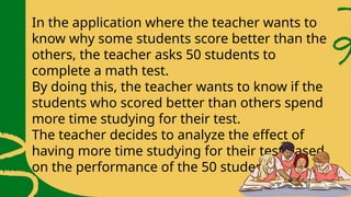In the application where the teacher wants to
know why some students score better than the
others, the teacher asks 50 students to
complete a math test.
By doing this, the teacher wants to know if the
students who scored better than others spend
more time studying for their test.
The teacher decides to analyze the effect of
having more time studying for their test based
on the performance of the 50 students.
 