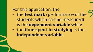 For this application, the
• the test mark (performance of the
students which can be measured)
is the dependent variable while
• the time spent in studying is the
independent variable.
 