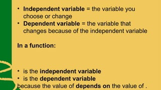 • Independent variable = the variable you
choose or change
• Dependent variable = the variable that
changes because of the independent variable
In a function:
• is the independent variable
• is the dependent variable
because the value of depends on the value of .
 