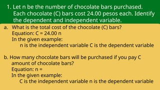 1. Let n be the number of chocolate bars purchased.
Each chocolate (C) bars cost 24.00 pesos each. Identify
the dependent and independent variable.
a. What is the total cost of the chocolate (C) bars?
Equation: C = 24.00 n
In the given example:
n is the independent variable C is the dependent variable
b. How many chocolate bars will be purchased if you pay C
amount of chocolate bars?
Equation: n =
In the given example:
C is the independent variable n is the dependent variable
 