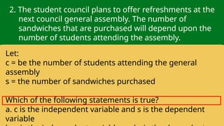 2. The student council plans to offer refreshments at the
next council general assembly. The number of
sandwiches that are purchased will depend upon the
number of students attending the assembly.
Let:
c = be the number of students attending the general
assembly
s = the number of sandwiches purchased
Which of the following statements is true?
a. c is the independent variable and s is the dependent
variable
 