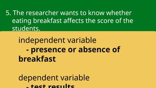 5. The researcher wants to know whether
eating breakfast affects the score of the
students.
independent variable
- presence or absence of
breakfast
dependent variable
 