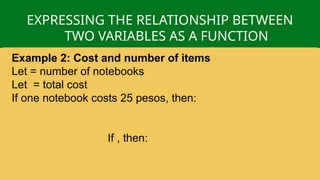 EXPRESSING THE RELATIONSHIP BETWEEN
TWO VARIABLES AS A FUNCTION
Example 2: Cost and number of items
Let = number of notebooks
Let = total cost
If one notebook costs 25 pesos, then:
If , then:
 