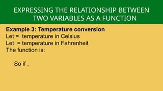 EXPRESSING THE RELATIONSHIP BETWEEN
TWO VARIABLES AS A FUNCTION
Example 3: Temperature conversion
Let = temperature in Celsius
Let = temperature in Fahrenheit
The function is:
So if ,
 