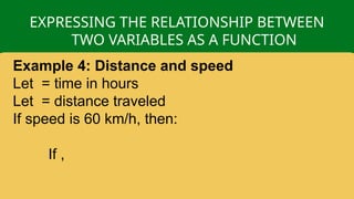 EXPRESSING THE RELATIONSHIP BETWEEN
TWO VARIABLES AS A FUNCTION
Example 4: Distance and speed
Let = time in hours
Let = distance traveled
If speed is 60 km/h, then:
If ,
 
