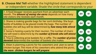 B. Choose Me! Tell whether the highlighted statement is dependent
or independent variable. Shade the circle that corresponds to your
answer.
1. A food blogger receives payment from an advertiser each
month. The amount of money she earns depends on how many
site visitors she receives each month.
2. Shane is making goodie bags for her son’s birthday. She buys
bottle of bubbles to be placed inside the bags. The number of
bubbles she will buy will be determined by how many kids attend
the party.
3. Sonia is hosting a party for their reunion. The number of chairs
she will need is determine by the number of friends who will attend
the reunion.
4. Tina is collecting prize baskets for a raffle. The number of prizes
donated determines the number of baskets she makes
5. Eldan is planning a picnic for his coworkers and plan to serve
chicken burger. The more of his coworkers who attend the picnic,
the more chicken burgers he will prepare
DV IV
DV IV
DV IV
DV IV
DV IV
 