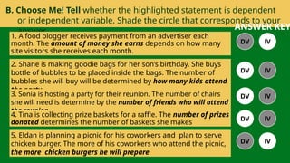 B. Choose Me! Tell whether the highlighted statement is dependent
or independent variable. Shade the circle that corresponds to your
answer.
1. A food blogger receives payment from an advertiser each
month. The amount of money she earns depends on how many
site visitors she receives each month.
2. Shane is making goodie bags for her son’s birthday. She buys
bottle of bubbles to be placed inside the bags. The number of
bubbles she will buy will be determined by how many kids attend
the party.
3. Sonia is hosting a party for their reunion. The number of chairs
she will need is determine by the number of friends who will attend
the reunion.
4. Tina is collecting prize baskets for a raffle. The number of prizes
donated determines the number of baskets she makes
5. Eldan is planning a picnic for his coworkers and plan to serve
chicken burger. The more of his coworkers who attend the picnic,
the more chicken burgers he will prepare
DV IV
DV IV
DV IV
DV IV
DV IV
ANSWER KEY
 