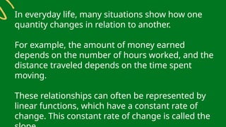 In everyday life, many situations show how one
quantity changes in relation to another.
For example, the amount of money earned
depends on the number of hours worked, and the
distance traveled depends on the time spent
moving.
These relationships can often be represented by
linear functions, which have a constant rate of
change. This constant rate of change is called the
 