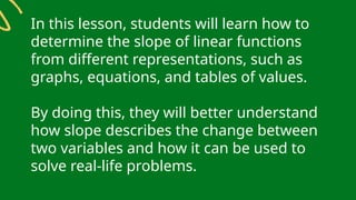 In this lesson, students will learn how to
determine the slope of linear functions
from different representations, such as
graphs, equations, and tables of values.
By doing this, they will better understand
how slope describes the change between
two variables and how it can be used to
solve real-life problems.
 