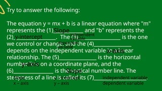 Try to answer the following:
The equation y = mx + b is a linear equation where "m"
represents the (1)____________ and "b" represents the
(2)_________________. The (3)_________________ is the one
we control or change, and the (4)_______________
depends on the independent variable in a linear
relationship. The (5)_______________ is the horizontal
number line on a coordinate plane, and the
(6)________________ is the vertical number line. The
steepness of a line is called its (7)_____________________.
Slope y – intercept independent variable
x – axis y – axis dependent variable
Slope
y-intercept independent
variable
dependent
variable
x-axis
y-axis
Slope
 
