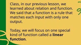 Class, in our previous lesson, we
learned about relation and function.
We said that a function is a rule that
matches each input with only one
output.
Today, we will focus on one special
kind of function called a linear
function.
 
