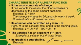CHARACTERISTICS OF A LINEAR FUNCTION
• It has a constant rate of change.
If one variable increases, the other increases or
decreases by the same amount each time.
Example: S = 50w
The savings increase by 50 pesos for every 1 week.
Constant rate = 50 pesos per week
• Its equation can be written as y = mx + b.
Here, m is the constant rate, and b is the starting value.
Example: y = -3x + 5, f(x) = 2x – 6
• The variable has an exponent of 1 only.
Example: x is linear, but x² is not linear.
• Its graph is a straight line.
Example:
 