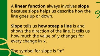 A linear function always involves slope
because slope helps us describe how the
line goes up or down.
Slope tells us how steep a line is and
shows the direction of the line. It tells us
how much the value of changes for
𝑦
every change in .
𝑥
The symbol for slope is “m”
 
