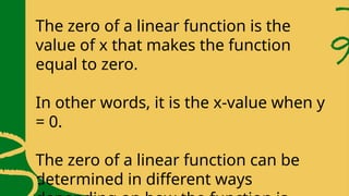 The zero of a linear function is the
value of x that makes the function
equal to zero.
In other words, it is the x-value when y
= 0.
The zero of a linear function can be
determined in different ways
 