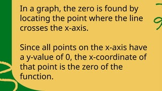 In a graph, the zero is found by
locating the point where the line
crosses the x-axis.
Since all points on the x-axis have
a y-value of 0, the x-coordinate of
that point is the zero of the
function.
 