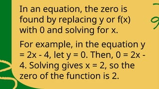 In an equation, the zero is
found by replacing y or f(x)
with 0 and solving for x.
For example, in the equation y
= 2x - 4, let y = 0. Then, 0 = 2x -
4. Solving gives x = 2, so the
zero of the function is 2.
 