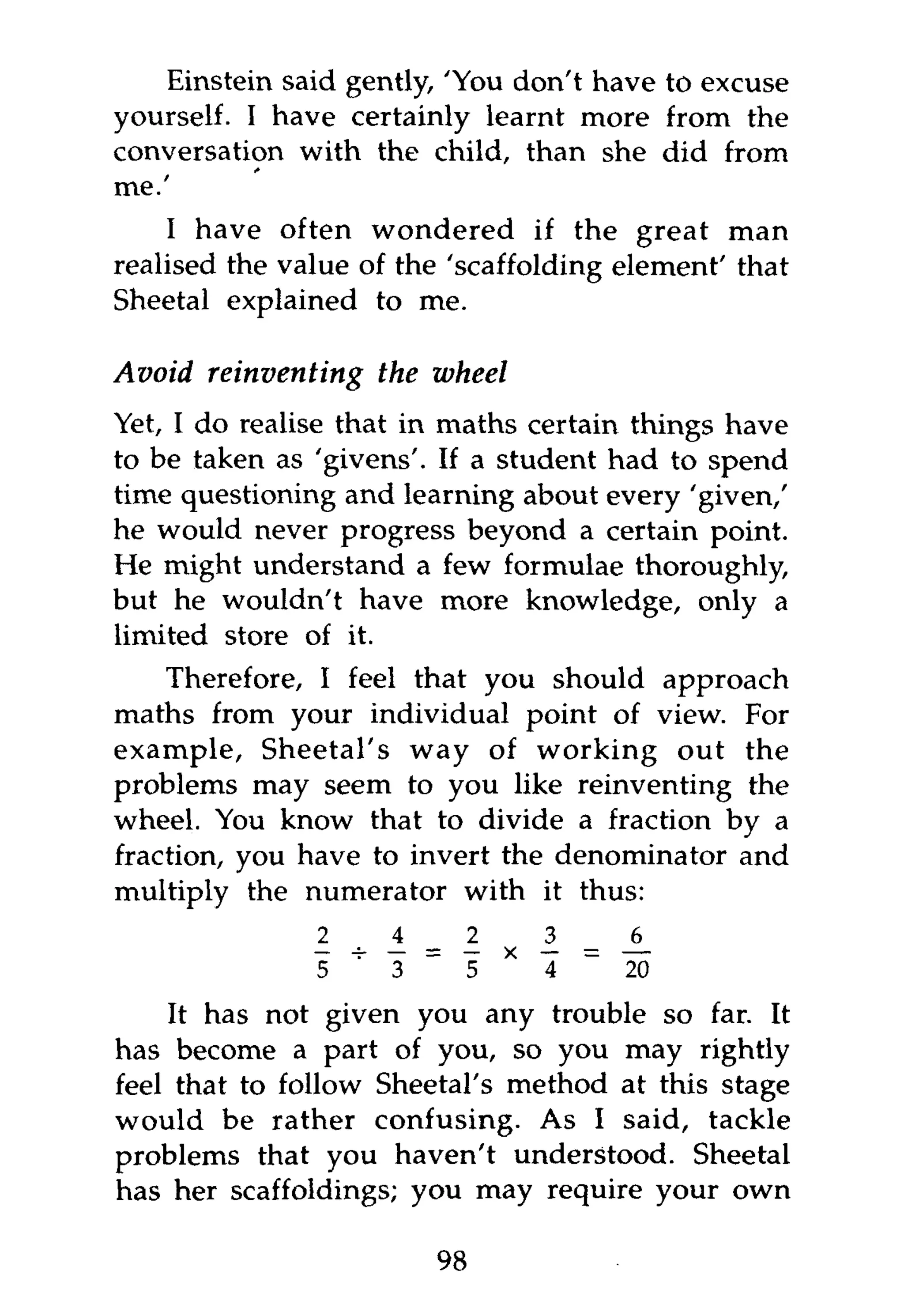 Einstein said gently, 'You don't have to excuse
yourself. I have certainly learnt more from the
conversation with the child, than she did from
me.'
    I have often wondered if the great man
realised the value of the 'scaffolding element' that
Sheetal explained to me.

Avoid reinventing    the wheel
Yet, I do realise that in maths certain things have
to be taken as 'givens'. If a student had to spend
time questioning and learning about every 'given/
he would never progress beyond a certain point.
He might understand a few formulae thoroughly,
but he wouldn't have more knowledge, only a
limited store of it.
    Therefore, I feel that you should approach
maths from your individual point of view. For
example, Sheetal's way of working out the
problems may seem to you like reinventing the
wheel. You know that to divide a fraction by a
fraction, you have to invert the denominator and
multiply the numerator with it thus:

                                      i - A
                         _
               5 '   3        5   *   4   ~   20

    It has not given you any trouble so far. It
has become a part of you, so you may rightly
feel that to follow Sheetal's method at this stage
would be rather confusing. As I said, tackle
problems that you haven't understood. Sheetal
has her scaffoldings; you may require your own

                             98
 